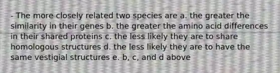 - The more closely related two species are a. the greater the similarity in their genes b. the greater the amino acid differences in their shared proteins c. the less likely they are to share homologous structures d. the less likely they are to have the same vestigial structures e. b, c, and d above