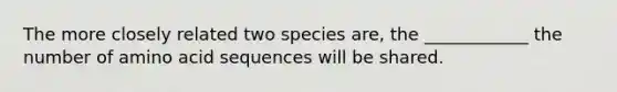 The more closely related two species are, the ____________ the number of amino acid sequences will be shared.