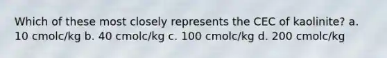 Which of these most closely represents the CEC of kaolinite? a. 10 cmolc/kg b. 40 cmolc/kg c. 100 cmolc/kg d. 200 cmolc/kg