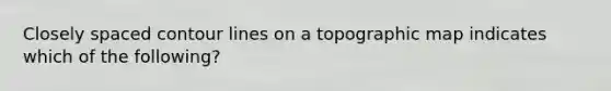 Closely spaced contour lines on a topographic map indicates which of the following?