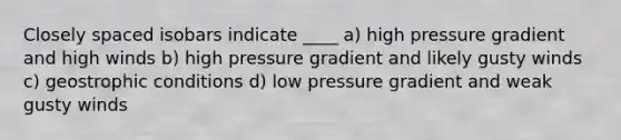 Closely spaced isobars indicate ____ a) high pressure gradient and high winds b) high pressure gradient and likely gusty winds c) geostrophic conditions d) low pressure gradient and weak gusty winds