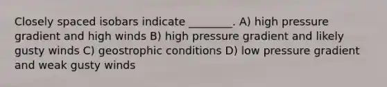 Closely spaced isobars indicate ________. A) high pressure gradient and high winds B) high pressure gradient and likely gusty winds C) geostrophic conditions D) low pressure gradient and weak gusty winds