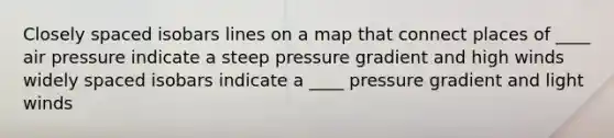 Closely spaced isobars lines on a map that connect places of ____ air pressure indicate a steep pressure gradient and high winds widely spaced isobars indicate a ____ pressure gradient and light winds