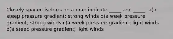 Closely spaced isobars on a map indicate _____ and _____. a)a steep pressure gradient; strong winds b)a week pressure gradient; strong winds c)a week pressure gradient; light winds d)a steep pressure gradient; light winds