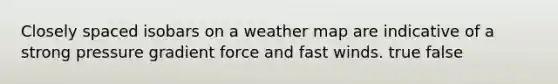 Closely spaced isobars on a weather map are indicative of a strong pressure gradient force and fast winds. true false