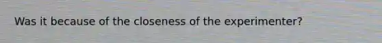 Was it because of the closeness of the experimenter?