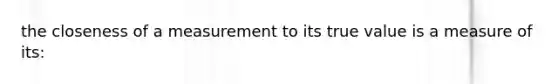 the closeness of a measurement to its true value is a measure of its: