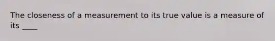 The closeness of a measurement to its true value is a measure of its ____