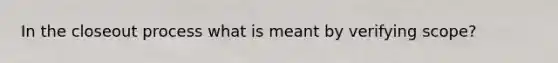 In the closeout process what is meant by verifying scope?