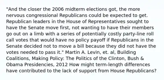 "And the closer the 2006 midterm elections got, the more nervous congressional Republicans could be expected to get. Republican leaders in the House of Representatives sought to have the Senate move first, not wanting to have their members go out on a limb with a series of potentially costly party-line roll call votes that would have no policy payoff if Republicans in the Senate decided not to move a bill because they did not have the votes needed to pass it." Martin A. Levin, et. al, Building Coalitions, Making Policy: The Politics of the Clinton, Bush & Obama Presidencies, 2012 How might term-length differences have contributed to the lack of support from House Republicans?