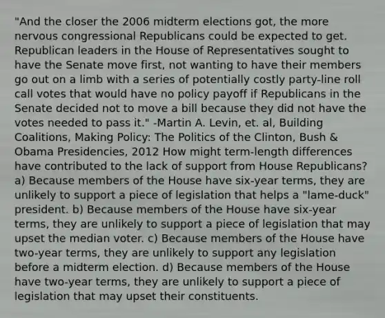 "And the closer the 2006 midterm elections got, the more nervous congressional Republicans could be expected to get. Republican leaders in the House of Representatives sought to have the Senate move first, not wanting to have their members go out on a limb with a series of potentially costly party-line roll call votes that would have no policy payoff if Republicans in the Senate decided not to move a bill because they did not have the votes needed to pass it." -Martin A. Levin, et. al, Building Coalitions, Making Policy: The Politics of the Clinton, Bush & Obama Presidencies, 2012 How might term-length differences have contributed to the lack of support from House Republicans? a) Because members of the House have six-year terms, they are unlikely to support a piece of legislation that helps a "lame-duck" president. b) Because members of the House have six-year terms, they are unlikely to support a piece of legislation that may upset the median voter. c) Because members of the House have two-year terms, they are unlikely to support any legislation before a midterm election. d) Because members of the House have two-year terms, they are unlikely to support a piece of legislation that may upset their constituents.