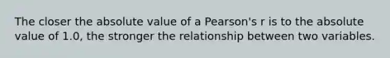 The closer the absolute value of a Pearson's r is to the absolute value of 1.0, the stronger the relationship between two variables.