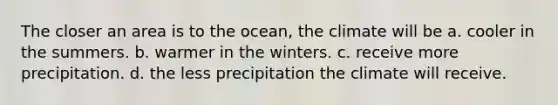 The closer an area is to the ocean, the climate will be a. cooler in the summers. b. warmer in the winters. c. receive more precipitation. d. the less precipitation the climate will receive.