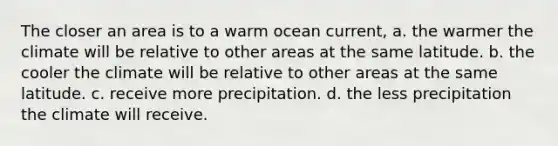 The closer an area is to a warm ocean current, a. the warmer the climate will be relative to other areas at the same latitude. b. the cooler the climate will be relative to other areas at the same latitude. c. receive more precipitation. d. the less precipitation the climate will receive.