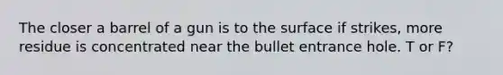 The closer a barrel of a gun is to the surface if strikes, more residue is concentrated near the bullet entrance hole. T or F?