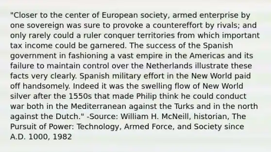 "Closer to the center of European society, armed enterprise by one sovereign was sure to provoke a countereffort by rivals; and only rarely could a ruler conquer territories from which important tax income could be garnered. The success of the Spanish government in fashioning a vast empire in the Americas and its failure to maintain control over the Netherlands illustrate these facts very clearly. Spanish military effort in the New World paid off handsomely. Indeed it was the swelling flow of New World silver after the 1550s that made Philip think he could conduct war both in the Mediterranean against the Turks and in the north against the Dutch." -Source: William H. McNeill, historian, The Pursuit of Power: Technology, Armed Force, and Society since A.D. 1000, 1982