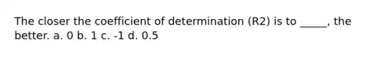 The closer the coefficient of determination (R2) is to _____, the better. a. 0 b. 1 c. -1 d. 0.5