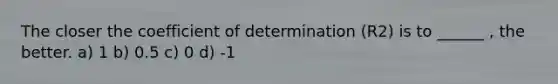 The closer the coefficient of determination (R2) is to ______ , the better. a) 1 b) 0.5 c) 0 d) -1