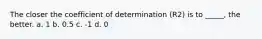 The closer the coefficient of determination (R2) is to _____, the better. a. 1 b. 0.5 c. -1 d. 0