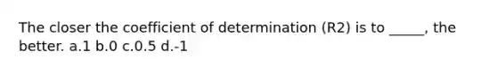 The closer the coefficient of determination (R2) is to _____, the better. a.1 b.0 c.0.5 d.-1