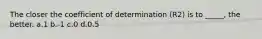 The closer the coefficient of determination (R2) is to _____, the better. a.1 b.-1 c.0 d.0.5