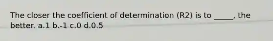 The closer the coefficient of determination (R2) is to _____, the better. a.1 b.-1 c.0 d.0.5