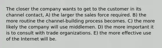 The closer the company wants to get to the customer in its channel contact, A) the larger the sales force required. B) the more routine the channel-building process becomes. C) the more likely the company will use middlemen. D) the more important it is to consult with trade organizations. E) the more effective use of the Internet will be.