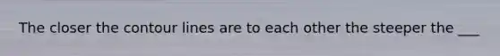 The closer the contour lines are to each other the steeper the ___
