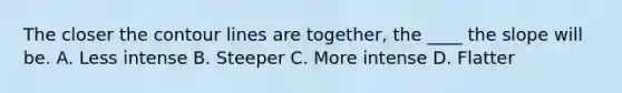 The closer the contour lines are together, the ____ the slope will be. A. Less intense B. Steeper C. More intense D. Flatter