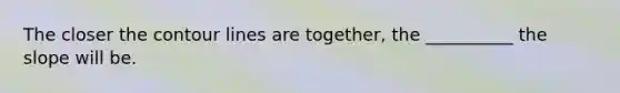 The closer the contour lines are together, the __________ the slope will be.