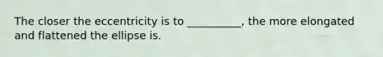 The closer the eccentricity is to __________, the more elongated and flattened the ellipse is.