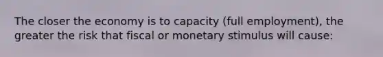 The closer the economy is to capacity (full employment), the greater the risk that fiscal or monetary stimulus will cause: