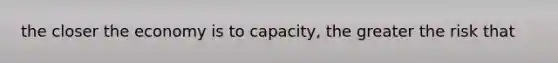 the closer the economy is to capacity, the greater the risk that