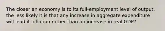 The closer an economy is to its full-employment level of output, the less likely it is that any increase in aggregate expenditure will lead it inflation rather than an increase in real GDP?