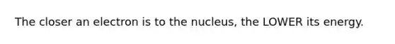 The closer an electron is to the nucleus, the LOWER its energy.