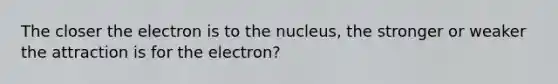 The closer the electron is to the nucleus, the stronger or weaker the attraction is for the electron?