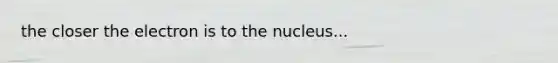 the closer the electron is to the nucleus...