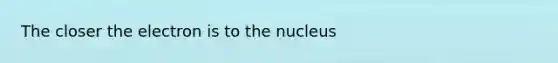 The closer the electron is to the nucleus