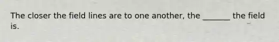 The closer the field lines are to one another, the _______ the field is.