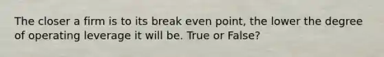 The closer a firm is to its break even point, the lower the degree of operating leverage it will be. True or False?