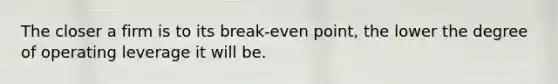 The closer a firm is to its break-even point, the lower the degree of operating leverage it will be.