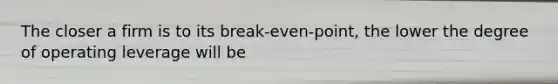 The closer a firm is to its break-even-point, the lower the degree of operating leverage will be
