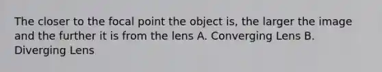 The closer to the focal point the object is, the larger the image and the further it is from the lens A. Converging Lens B. Diverging Lens