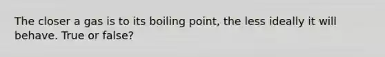 The closer a gas is to its boiling point, the less ideally it will behave. True or false?