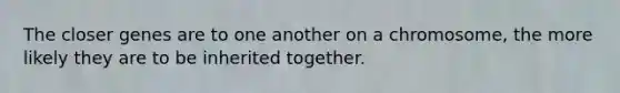 The closer genes are to one another on a chromosome, the more likely they are to be inherited together.