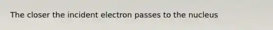 The closer the incident electron passes to the nucleus