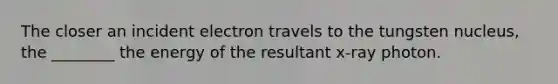 The closer an incident electron travels to the tungsten nucleus, the ________ the energy of the resultant x-ray photon.