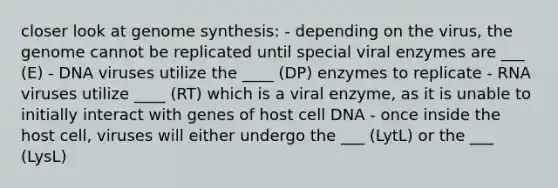 closer look at genome synthesis: - depending on the virus, the genome cannot be replicated until special viral enzymes are ___ (E) - DNA viruses utilize the ____ (DP) enzymes to replicate - RNA viruses utilize ____ (RT) which is a viral enzyme, as it is unable to initially interact with genes of host cell DNA - once inside the host cell, viruses will either undergo the ___ (LytL) or the ___ (LysL)