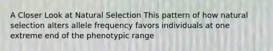 A Closer Look at Natural Selection This pattern of how natural selection alters allele frequency favors individuals at one extreme end of the phenotypic range