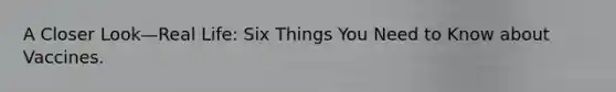 A Closer Look—Real Life: Six Things You Need to Know about Vaccines.